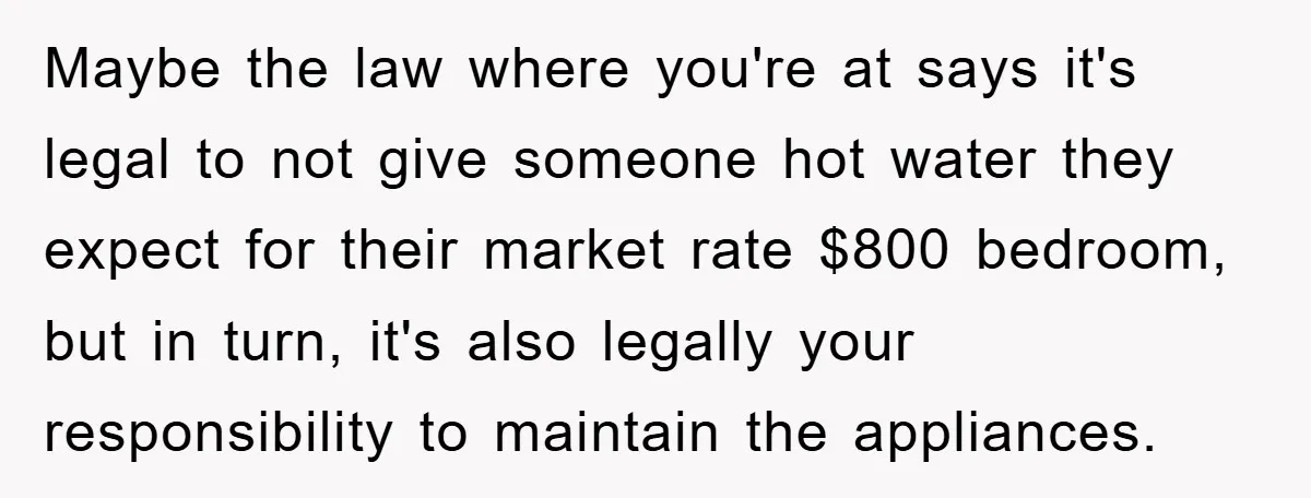 Maybe the law where you're at says it's legal to not give someone hot water they expect for their market rate $800 bedroom, but in turn, it's also legally your...