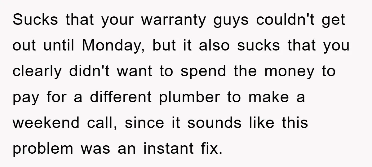 Sucks that your warranty guys couldn't get out until Monday, but it also sucks that you clearly didn't want to spend the money to pay for a different plumber to...
