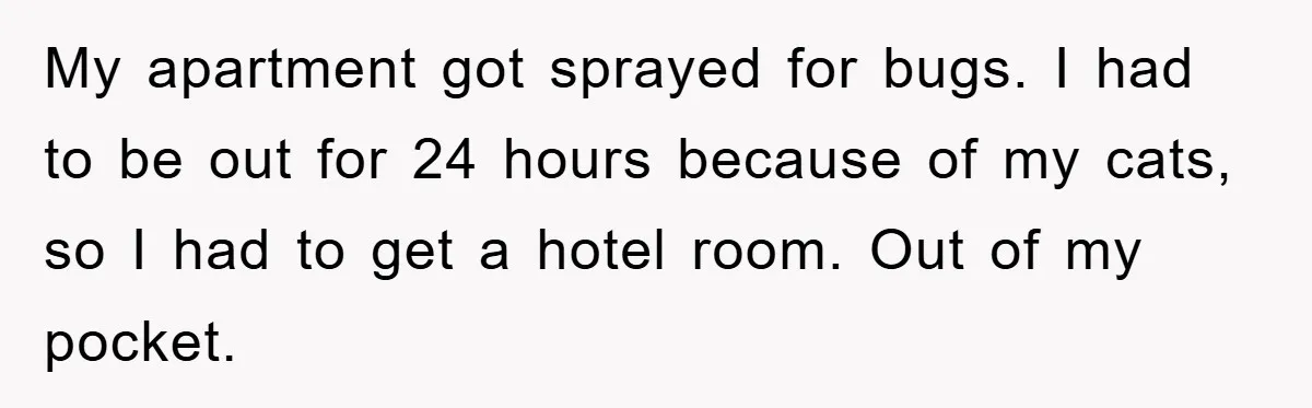 My apartment got sprayed for bugs. I had to be out for 24 hours because of my cats, so I had to get a hotel room. Out of my pocket.