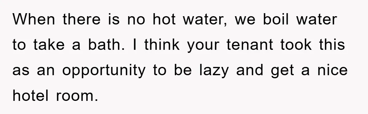 When there is no hot water, we boil water to take a bath. I think your tenant took this as an opportunity to be lazy and get a nice hotel...