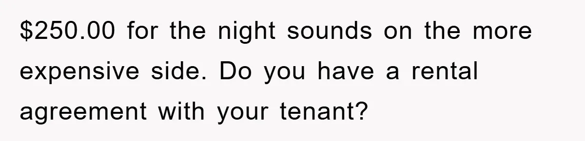 $250.00 for the night sounds on the more expensive side. Do you have a rental agreement with your tenant?