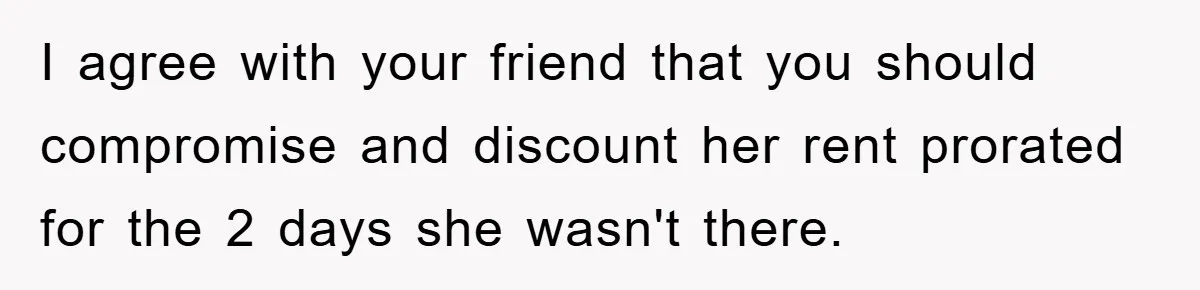 I agree with your friend that you should compromise and discount her rent prorated for the 2 days she wasn't there.