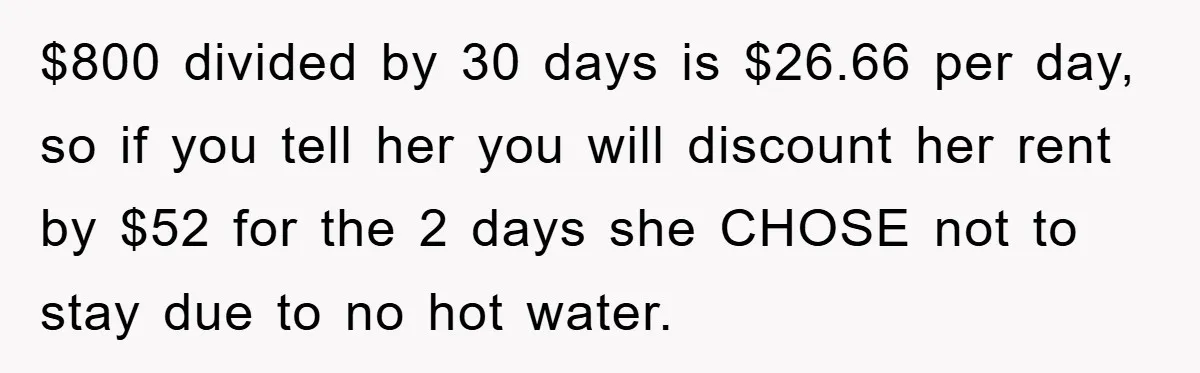 $800 divided by 30 days is $26.66 per day, so if you tell her you will discount her rent by $52 for the 2 days she CHOSE not to stay...