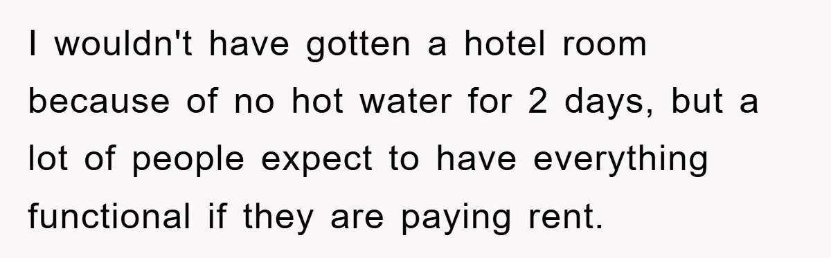 I wouldn't have gotten a hotel room because of no hot water for 2 days, but a lot of people expect to have everything functional if they are paying rent.