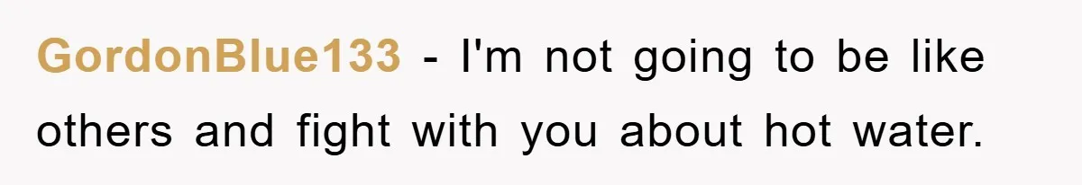 GordonBlue133 − I'm not going to be like others and fight with you about hot water.