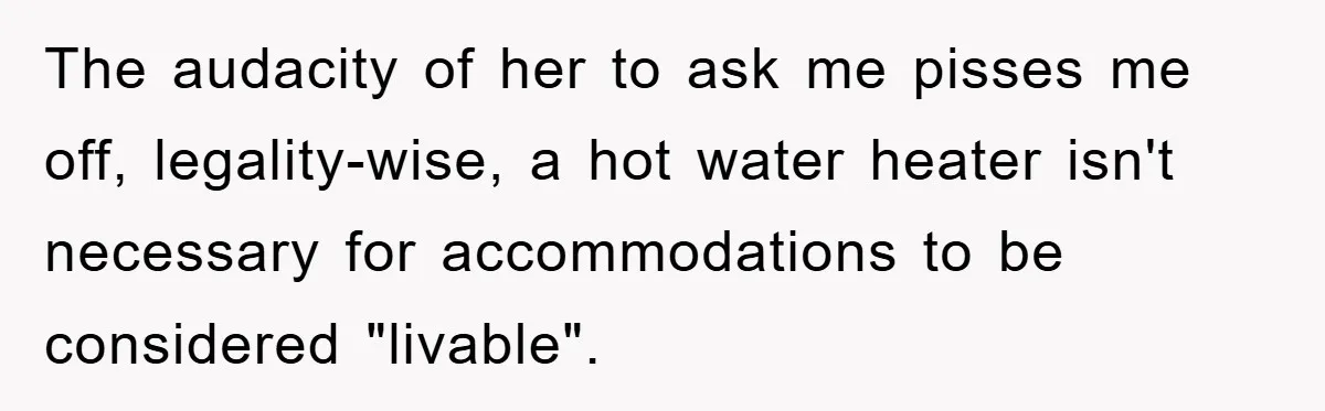 The audacity of her to ask me pisses me off, legality-wise, a hot water heater isn't necessary for accommodations to be considered "livable".