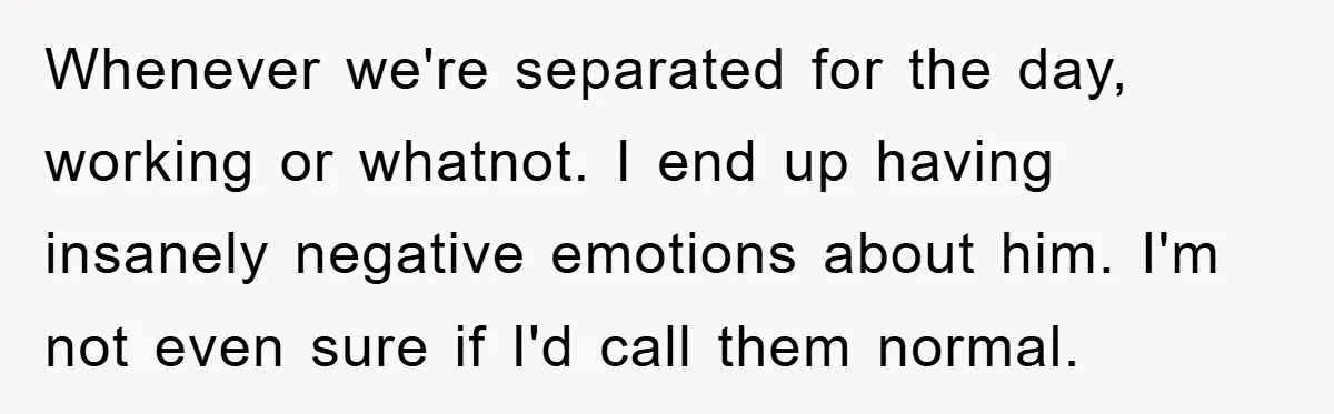 Whenever we're separated for the day, working or whatnot. I end up having insanely negative emotions about him. I'm not even sure if I'd call them normal.