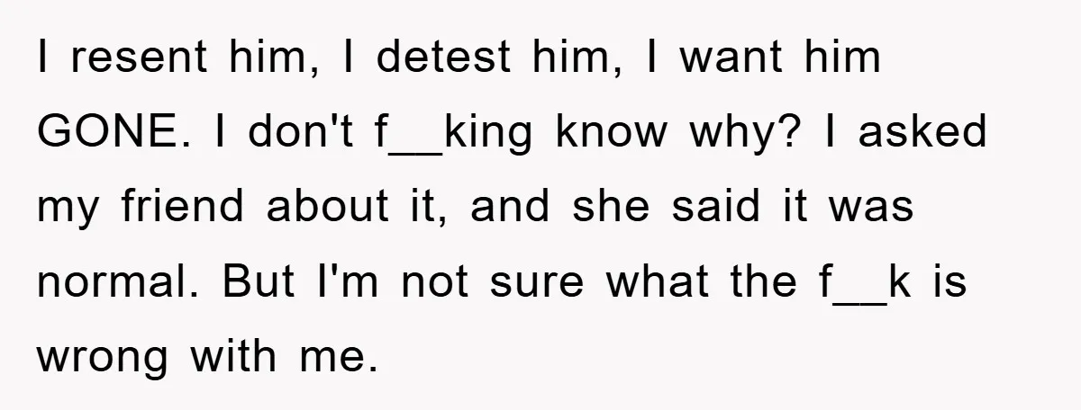 I resent him, I detest him, I want him GONE. I don't f__king know why? I asked my friend about it, and she said it was normal. But I'm not...