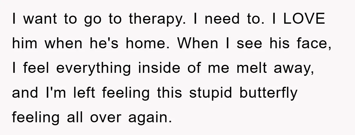 I want to go to therapy. I need to. I LOVE him when he's home. When I see his face, I feel everything inside of me melt away, and I'm...