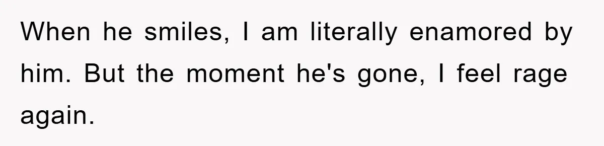 When he smiles, I am literally enamored by him. But the moment he's gone, I feel rage again.
