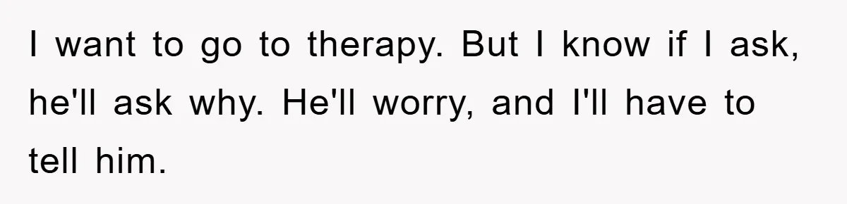 I want to go to therapy. But I know if I ask, he'll ask why. He'll worry, and I'll have to tell him.
