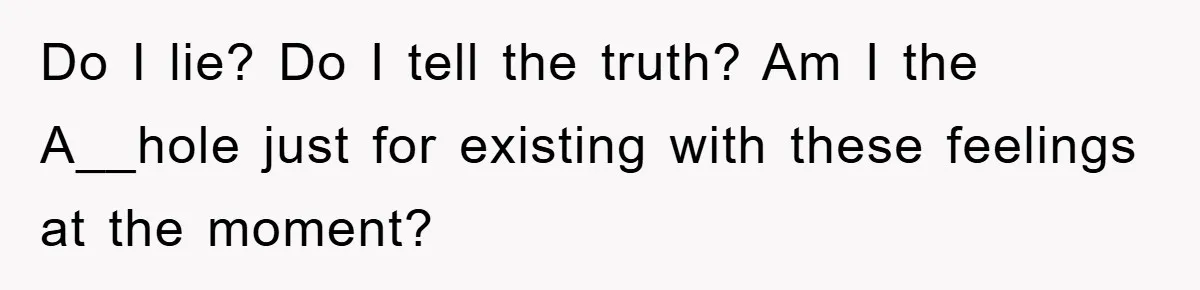 Do I lie? Do I tell the truth? Am I the A__hole just for existing with these feelings at the moment?