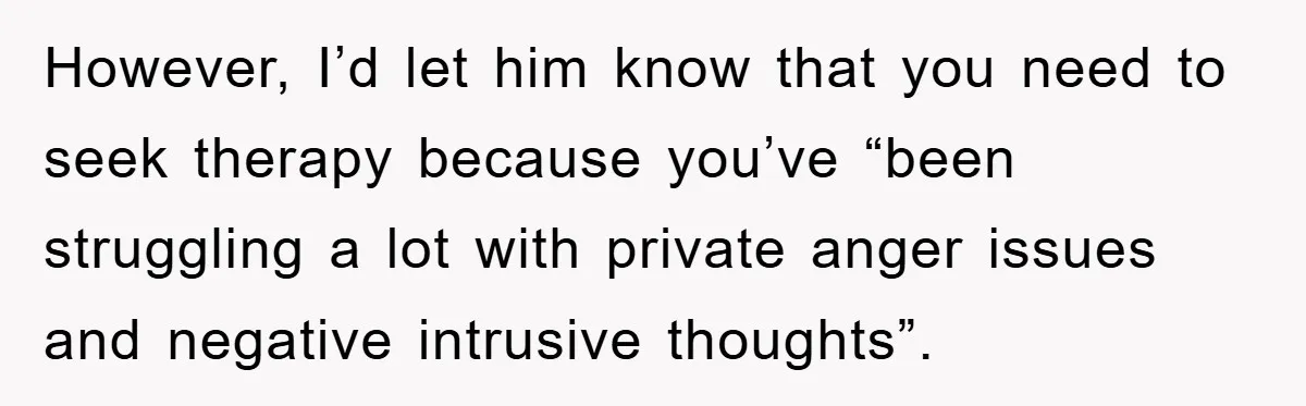 However, I’d let him know that you need to seek therapy because you’ve “been struggling a lot with private anger issues and negative intrusive thoughts”.