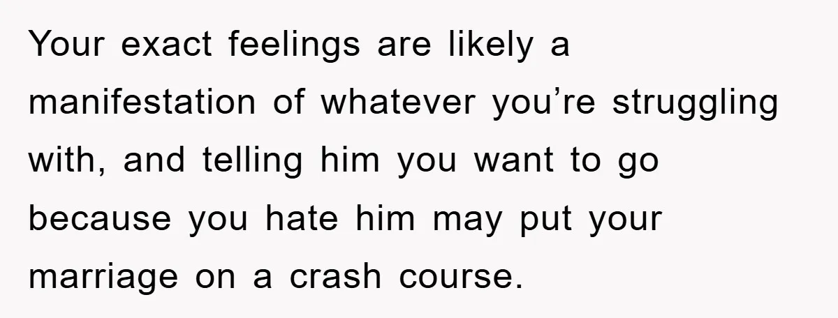 Your exact feelings are likely a manifestation of whatever you’re struggling with, and telling him you want to go because you hate him may put your marriage on a crash...
