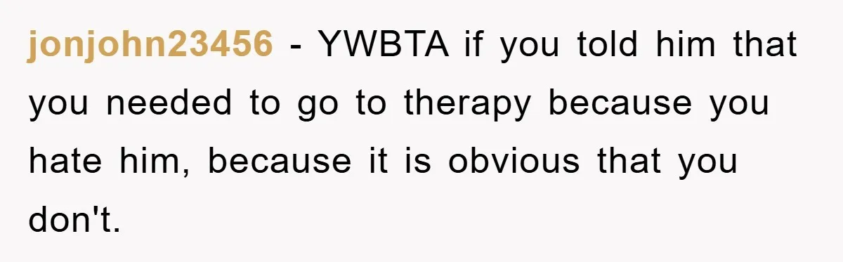 jonjohn23456 − YWBTA if you told him that you needed to go to therapy because you hate him, because it is obvious that you don't.