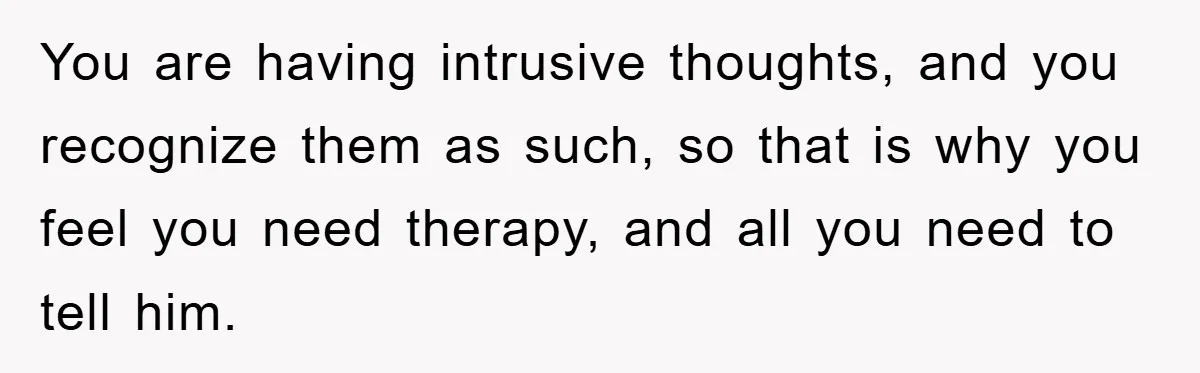 You are having intrusive thoughts, and you recognize them as such, so that is why you feel you need therapy, and all you need to tell him.