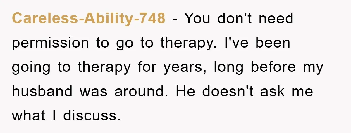 Careless-Ability-748 − You don't need permission to go to therapy. I've been going to therapy for years, long before my husband was around. He doesn't ask me what I discuss.