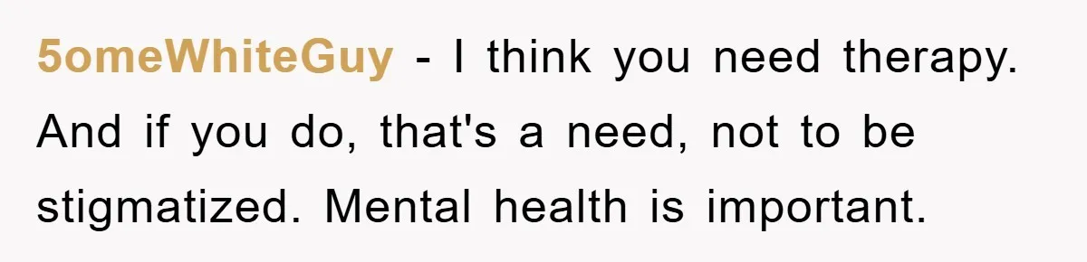 5omeWhiteGuy − I think you need therapy. And if you do, that's a need, not to be stigmatized. Mental health is important.
