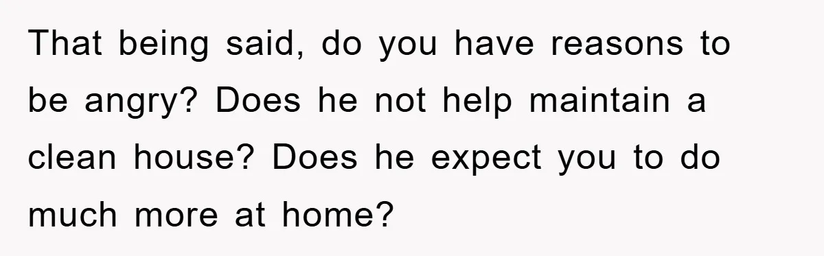 That being said, do you have reasons to be angry? Does he not help maintain a clean house? Does he expect you to do much more at home?