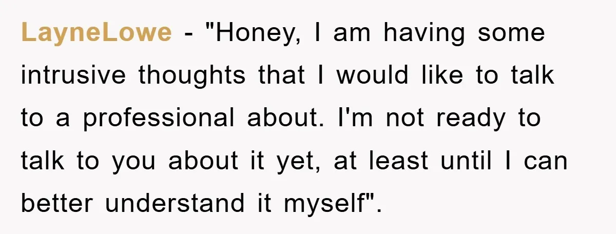 LayneLowe − "Honey, I am having some intrusive thoughts that I would like to talk to a professional about. I'm not ready to talk to you about it yet, at...