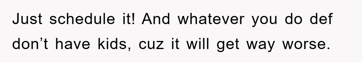 Just schedule it! And whatever you do def don’t have kids, cuz it will get way worse.
