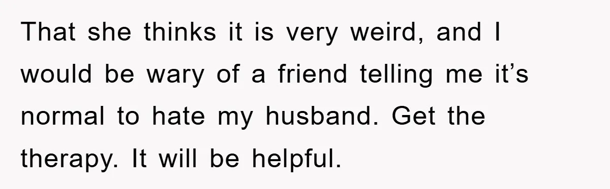 That she thinks it is very weird, and I would be wary of a friend telling me it’s normal to hate my husband. Get the therapy. It will be helpful.