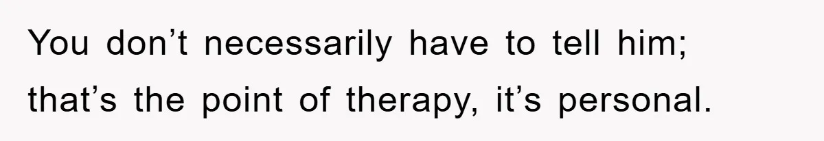 You don’t necessarily have to tell him; that’s the point of therapy, it’s personal.