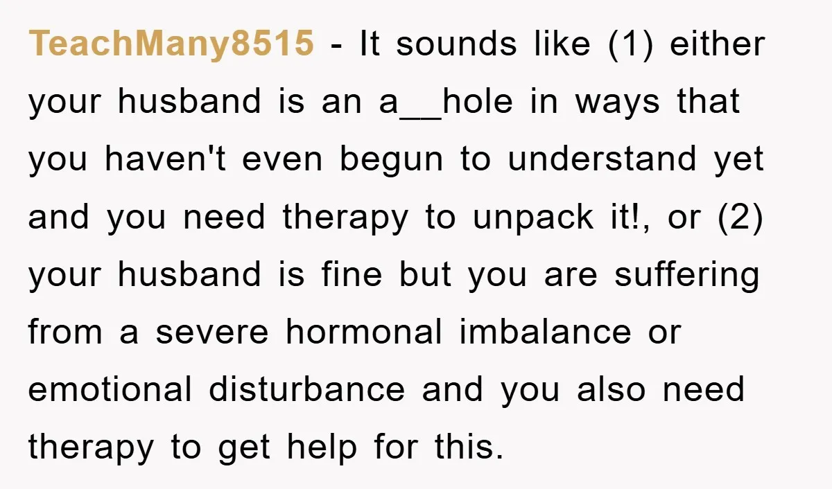TeachMany8515 − It sounds like (1) either your husband is an a__hole in ways that you haven't even begun to understand yet and you need therapy to unpack it!, or...
