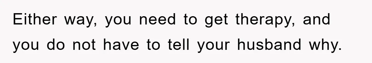 Either way, you need to get therapy, and you do not have to tell your husband why.