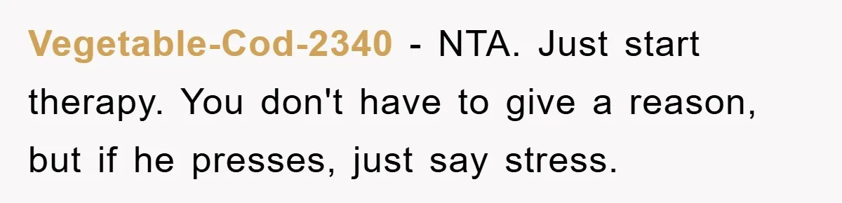 Vegetable-Cod-2340 − NTA. Just start therapy. You don't have to give a reason, but if he presses, just say stress.