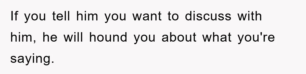 If you tell him you want to discuss with him, he will hound you about what you're saying.