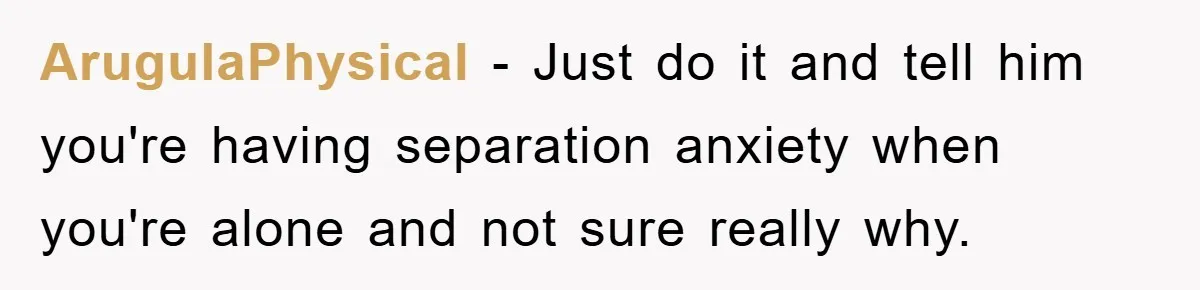 ArugulaPhysical − Just do it and tell him you're having separation anxiety when you're alone and not sure really why.