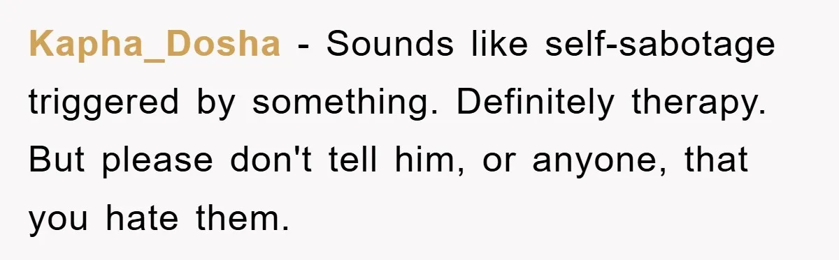 Kapha_Dosha − Sounds like self-sabotage triggered by something. Definitely therapy. But please don't tell him, or anyone, that you hate them.