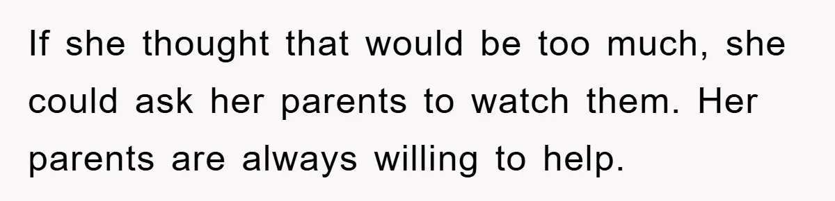 If she thought that would be too much, she could ask her parents to watch them. Her parents are always willing to help.