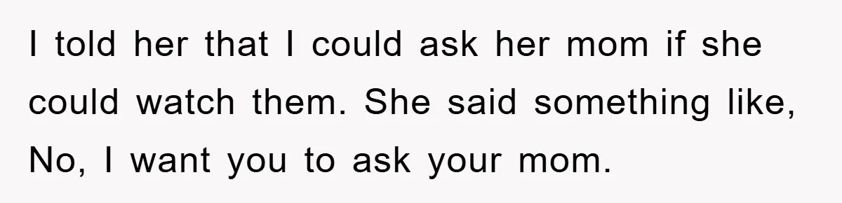 I told her that I could ask her mom if she could watch them. She said something like, No, I want you to ask your mom.