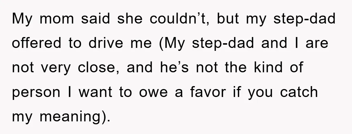 My mom said she couldn’t, but my step-dad offered to drive me (My step-dad and I are not very close, and he’s not the kind of person I want to...