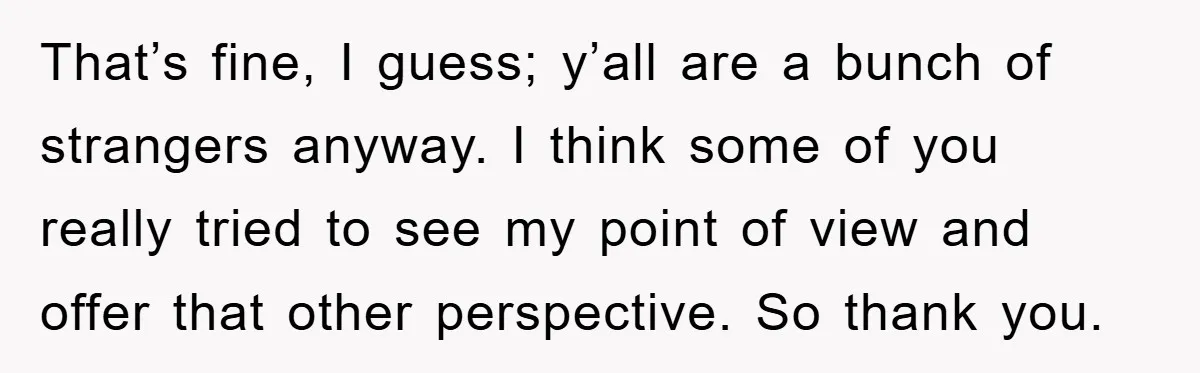 That’s fine, I guess; y’all are a bunch of strangers anyway. I think some of you really tried to see my point of view and offer that other perspective. So...
