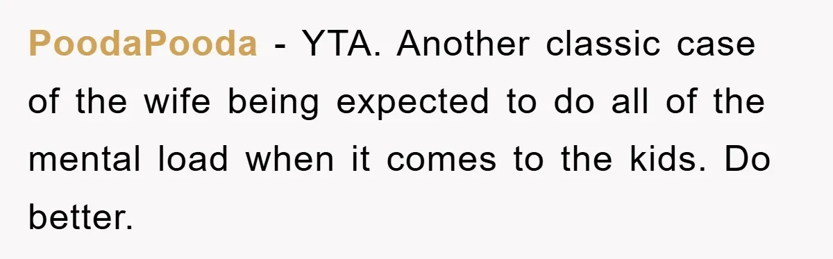 PoodaPooda − YTA. Another classic case of the wife being expected to do all of the mental load when it comes to the kids. Do better.