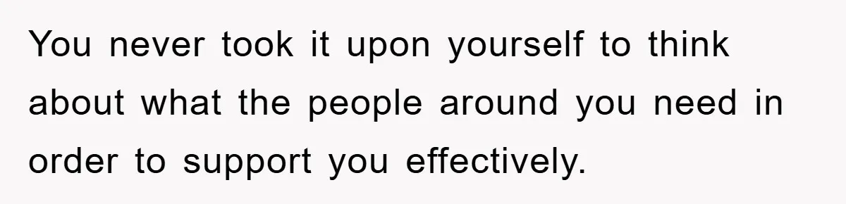 You never took it upon yourself to think about what the people around you need in order to support you effectively.