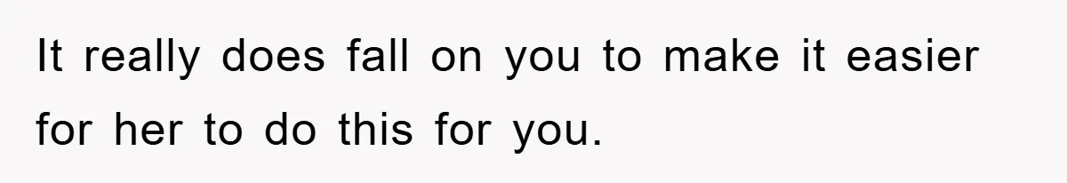 It really does fall on you to make it easier for her to do this for you.