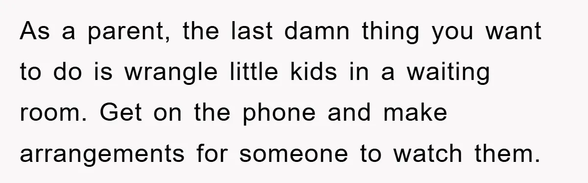 As a parent, the last damn thing you want to do is wrangle little kids in a waiting room. Get on the phone and make arrangements for someone to watch...