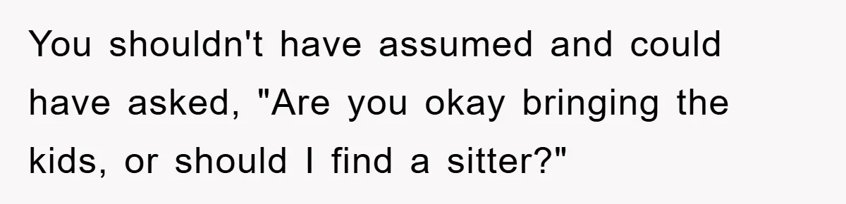 You shouldn't have assumed and could have asked, "Are you okay bringing the kids, or should I find a sitter?"