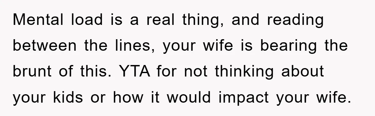 Mental load is a real thing, and reading between the lines, your wife is bearing the brunt of this. YTA for not thinking about your kids or how it would...