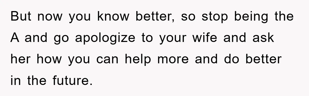 But now you know better, so stop being the A and go apologize to your wife and ask her how you can help more and do better in the future.