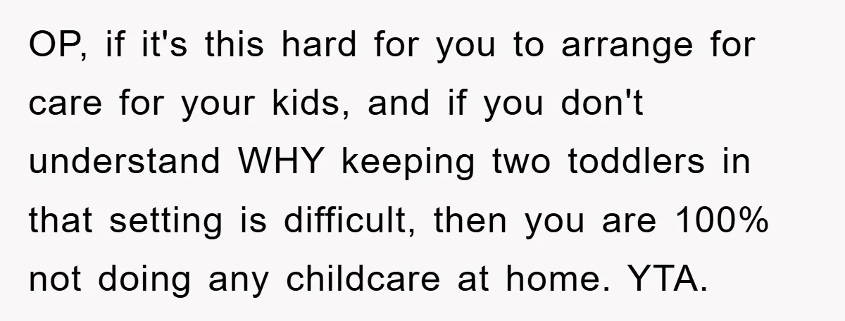 OP, if it's this hard for you to arrange for care for your kids, and if you don't understand WHY keeping two toddlers in that setting is difficult, then you...