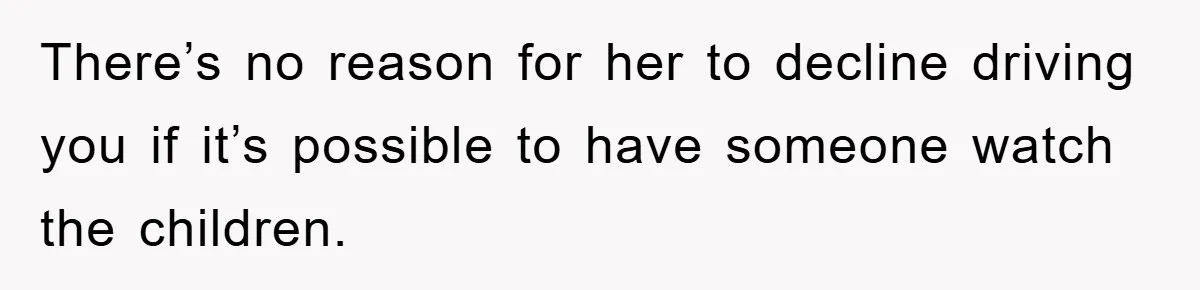 There’s no reason for her to decline driving you if it’s possible to have someone watch the children.