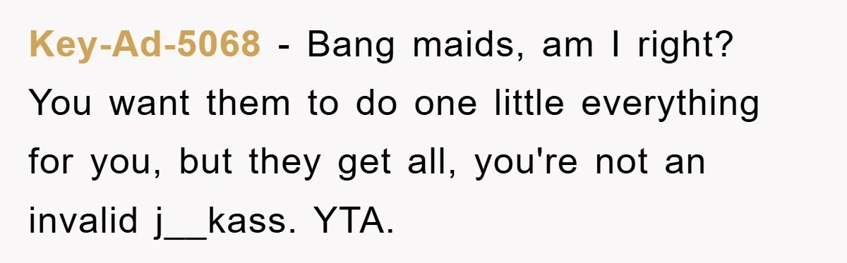 Key-Ad-5068 − Bang maids, am I right? You want them to do one little everything for you, but they get all, you're not an invalid j__kass. YTA.
