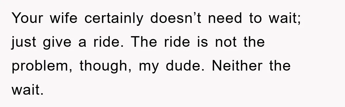 Your wife certainly doesn’t need to wait; just give a ride. The ride is not the problem, though, my dude. Neither the wait.