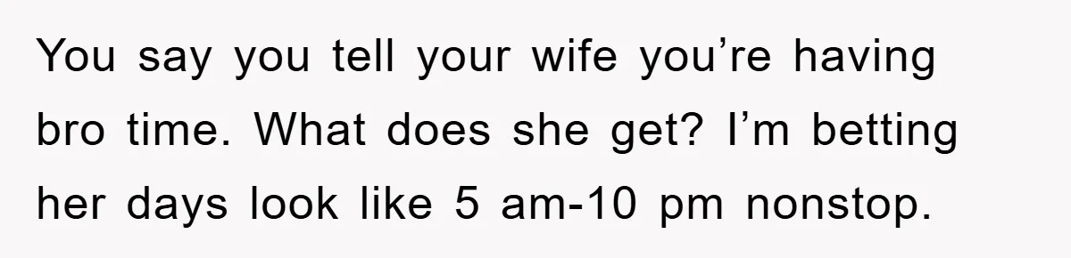 You say you tell your wife you’re having bro time. What does she get? I’m betting her days look like 5 am-10 pm nonstop.