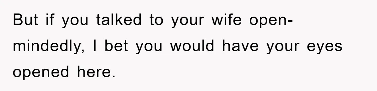 But if you talked to your wife open-mindedly, I bet you would have your eyes opened here.